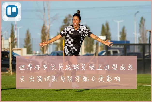 世界杯多位长发球员场上造型成焦点 出场识别与防守配合受影响