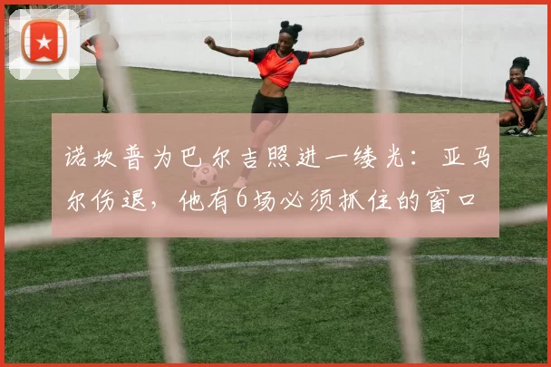 诺坎普为巴尔吉照进一缕光：亚马尔伤退，他有6场必须抓住的窗口