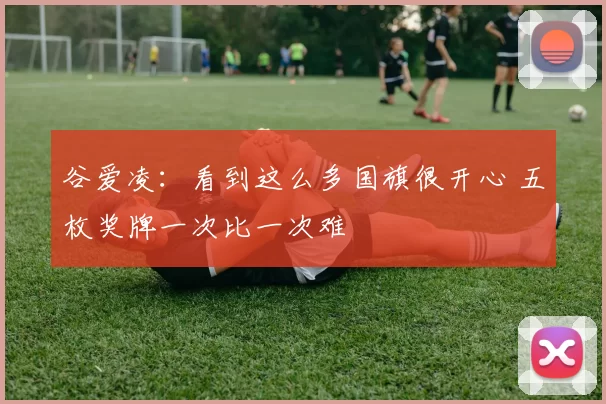 谷爱凌：看到这么多国旗很开心 五枚奖牌一次比一次难