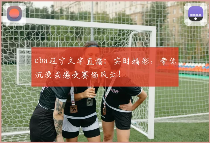 cba辽宁文字直播：实时精彩，带你沉浸式感受赛场风云！