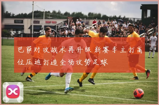 巴萨对攻战术再升级 新赛季主打高位压迫打造全场攻势足球