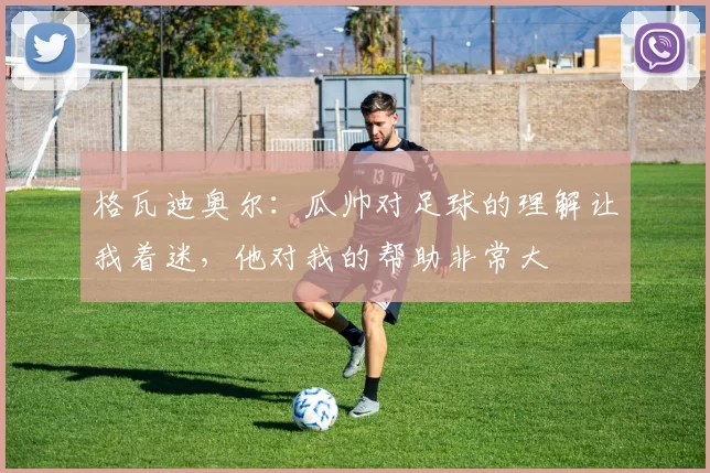 格瓦迪奥尔:瓜帅对足球的理解让我着迷,他对我的帮助非常大