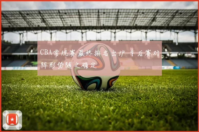 CBA常规赛最终排名出炉 季后赛对阵形势随之确定