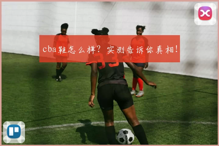 cba鞋怎么样？实测告诉你真相！