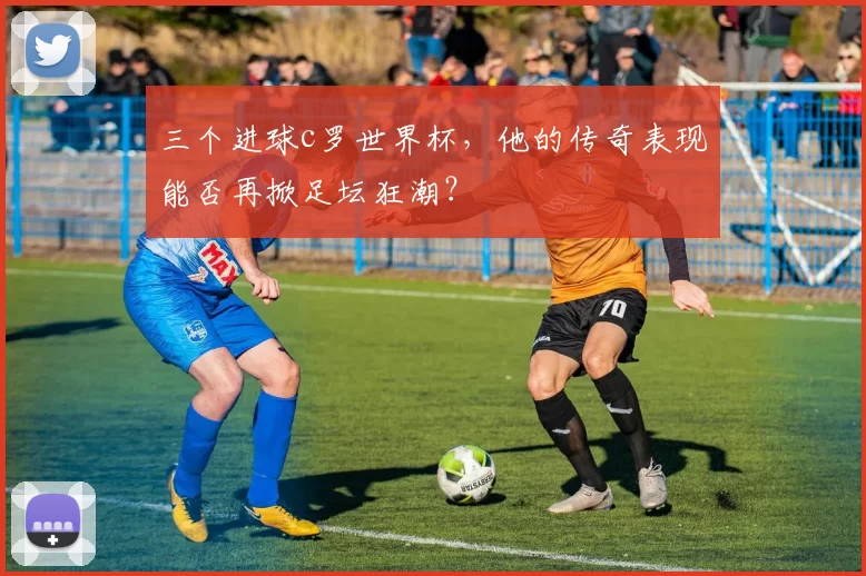 三个进球c罗世界杯，他的传奇表现能否再掀足坛狂潮？