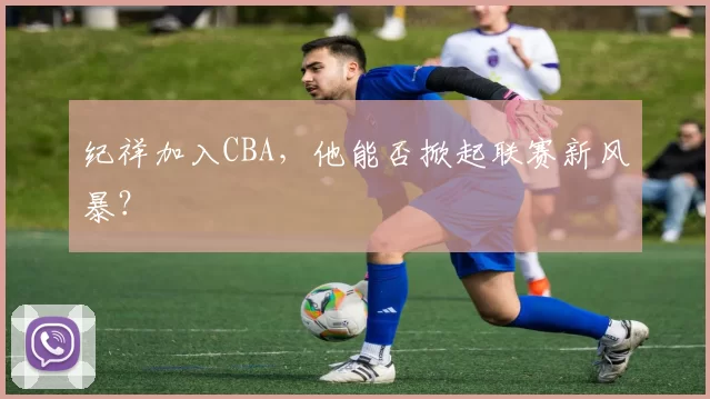 纪祥加入CBA,他能否掀起联赛新风暴?